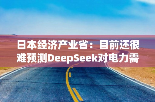 日本经济产业省：目前还很难预测DeepSeek对电力需求的潜在影响