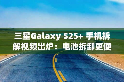 三星Galaxy S25+ 手机拆解视频出炉：电池拆卸更便捷