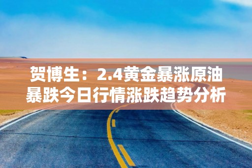 贺博生：2.4黄金暴涨原油暴跌今日行情涨跌趋势分析及最新操作建议指导