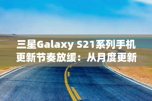 三星Galaxy S21系列手机更新节奏放缓：从月度更新降为季度更新