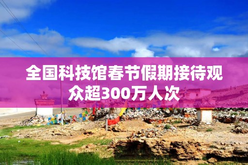 全国科技馆春节假期接待观众超300万人次