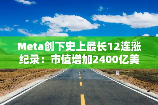 Meta创下史上最长12连涨纪录：市值增加2400亿美元