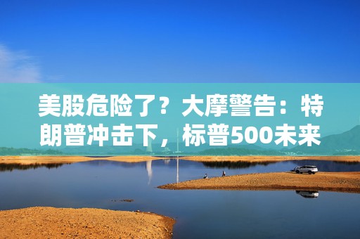美股危险了？大摩警告：特朗普冲击下，标普500未来半年最多跌8%