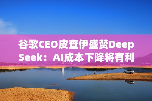 谷歌CEO皮查伊盛赞DeepSeek：AI成本下降将有利于整个行业发展