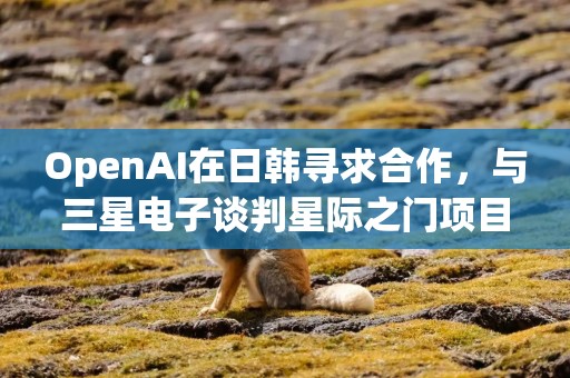 OpenAI在日韩寻求合作，与三星电子谈判星际之门项目