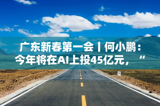 广东新春第一会丨何小鹏：今年将在AI上投45亿元，“重仓”广东的理由是这些