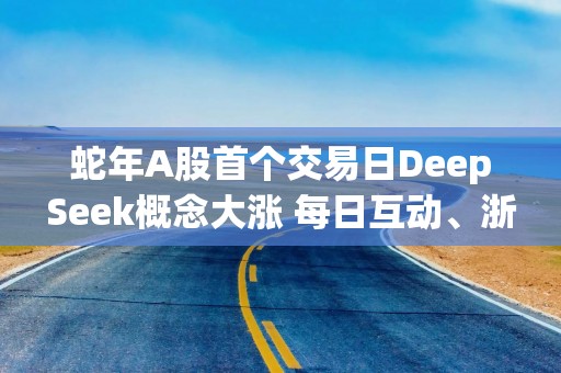 蛇年A股首个交易日DeepSeek概念大涨 每日互动、浙江东方二连板