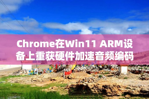 Chrome在Win11 ARM设备上重获硬件加速音频编码功能