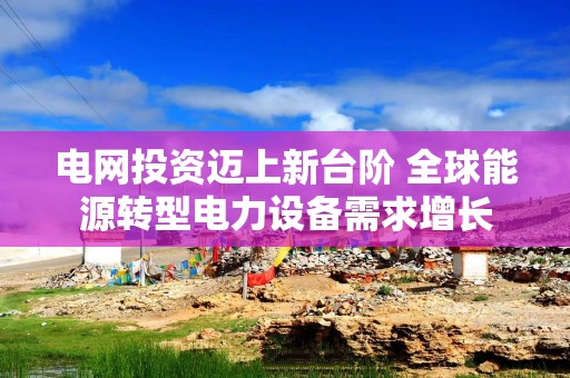 电网投资迈上新台阶 全球能源转型电力设备需求增长