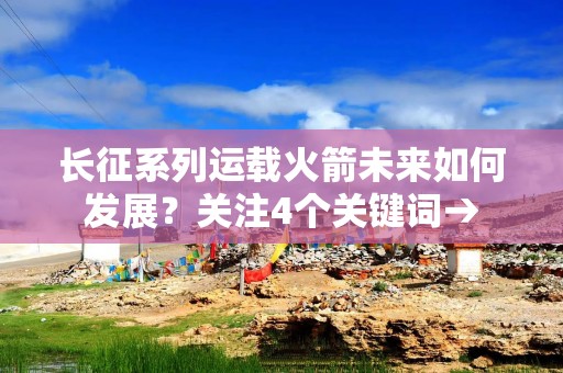 长征系列运载火箭未来如何发展？关注4个关键词→