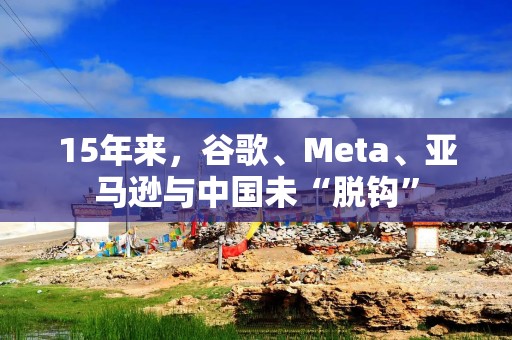 15年来，谷歌、Meta、亚马逊与中国未“脱钩”