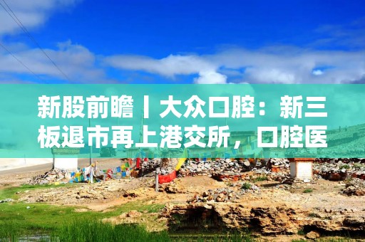 新股前瞻丨大众口腔：新三板退市再上港交所，口腔医院生意难做了？