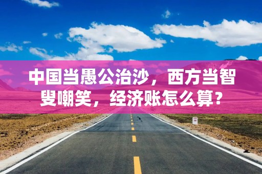 中国当愚公治沙，西方当智叟嘲笑，经济账怎么算？