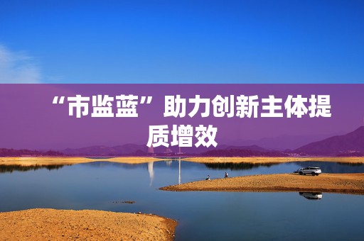 “市监蓝”助力创新主体提质增效