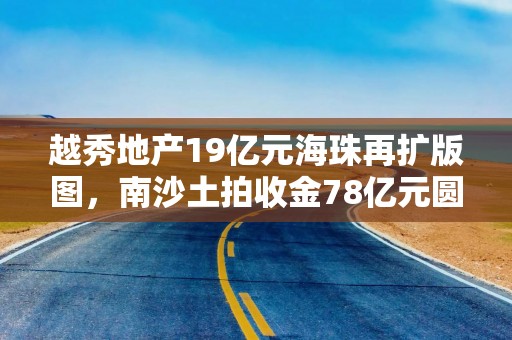 越秀地产19亿元海珠再扩版图，南沙土拍收金78亿元圆满收官！