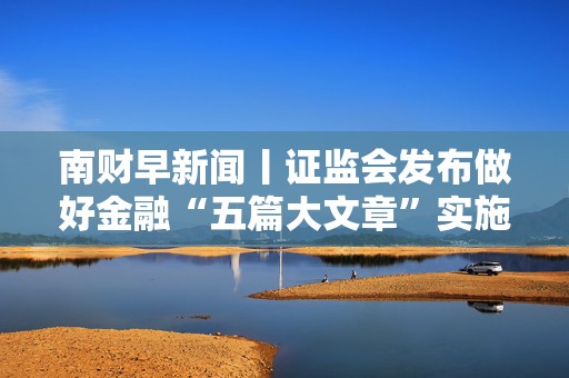 南财早新闻丨证监会发布做好金融“五篇大文章”实施意见；金融监管总局：开展保险资金投资黄金业务试点