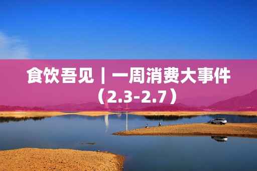 食饮吾见｜一周消费大事件（2.3-2.7）