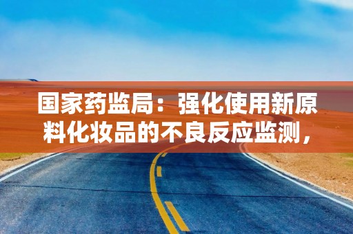 国家药监局：强化使用新原料化妆品的不良反应监测，研究建立已使用原料目录动态调整机制