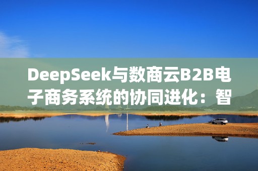 DeepSeek与数商云B2B电子商务系统的协同进化：智能商业范式重构