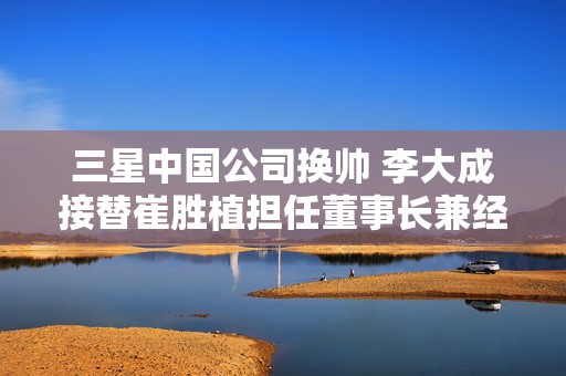 三星中国公司换帅 李大成接替崔胜植担任董事长兼经理
