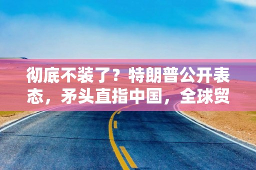 彻底不装了？特朗普公开表态，矛头直指中国，全球贸易格局或有变？