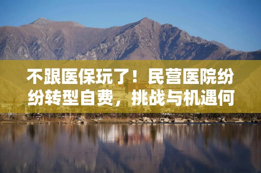 不跟医保玩了！民营医院纷纷转型自费，挑战与机遇何在？