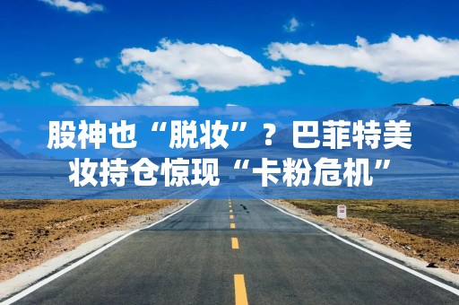 股神也“脱妆”？巴菲特美妆持仓惊现“卡粉危机”