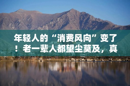 年轻人的“消费风向”变了！老一辈人都望尘莫及，真服