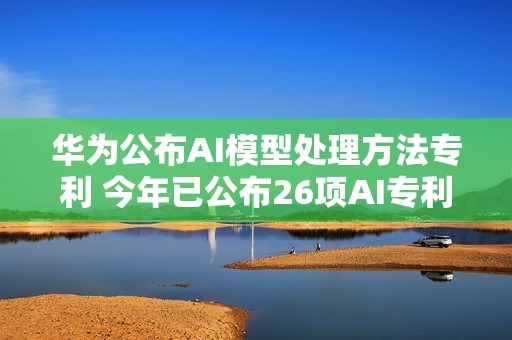 华为公布AI模型处理方法专利 今年已公布26项AI专利