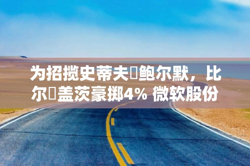 为招揽史蒂夫・鲍尔默，比尔・盖茨豪掷4% 微软股份
