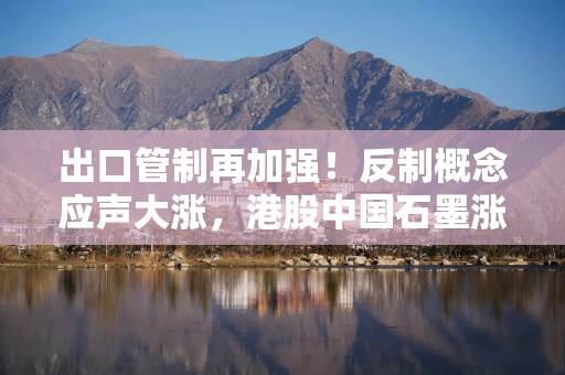 出口管制再加强！反制概念应声大涨，港股中国石墨涨逾28%