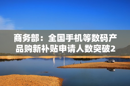 商务部：全国手机等数码产品购新补贴申请人数突破2000万