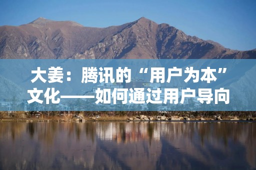 大姜：腾讯的“用户为本”文化——如何通过用户导向驱动产品创新