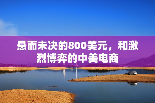 悬而未决的800美元，和激烈博弈的中美电商