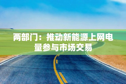 两部门：推动新能源上网电量参与市场交易