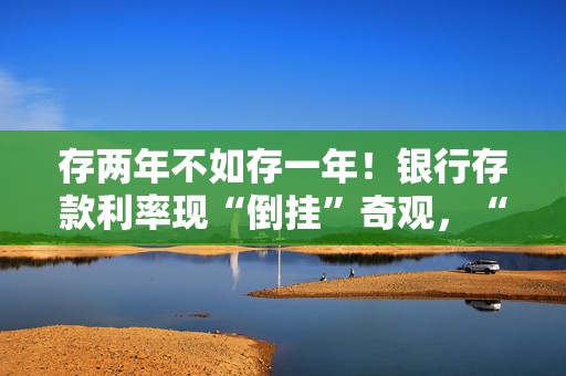 存两年不如存一年！银行存款利率现“倒挂”奇观，“开门红”揽储大战白热化！