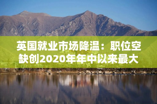 英国就业市场降温：职位空缺创2020年年中以来最大降幅 薪酬增长放缓