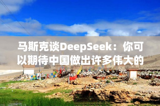 马斯克谈DeepSeek：你可以期待中国做出许多伟大的事，这只是其中之一