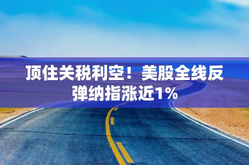 顶住关税利空！美股全线反弹纳指涨近1%
