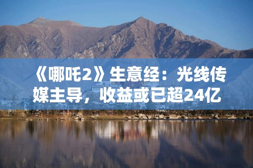《哪吒2》生意经：光线传媒主导，收益或已超24亿元