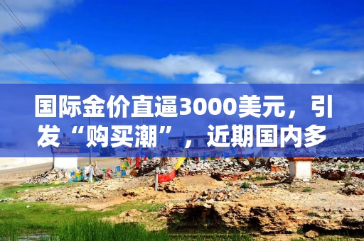 国际金价直逼3000美元，引发“购买潮”，近期国内多家银行下调积存金利率