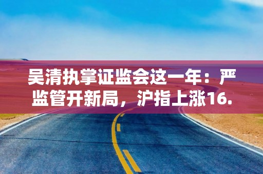 吴清执掌证监会这一年：严监管开新局，沪指上涨16.75%