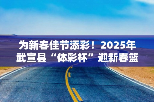 为新春佳节添彩！2025年武宣县“体彩杯”迎新春篮球赛热闹收官
