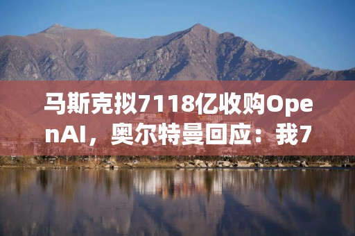 马斯克拟7118亿收购OpenAI，奥尔特曼回应：我711亿买推特还差不多