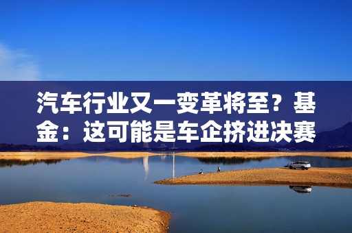 汽车行业又一变革将至？基金：这可能是车企挤进决赛圈的重要门票