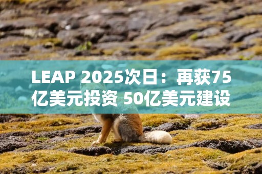 LEAP 2025次日：再获75亿美元投资 50亿美元建设全球最大数据中心