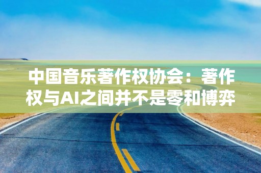 中国音乐著作权协会：著作权与AI之间并不是零和博弈，合作共赢才是最好出路
