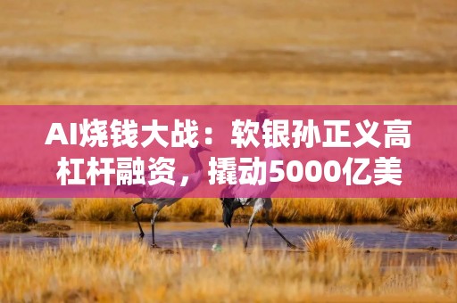 AI烧钱大战：软银孙正义高杠杆融资，撬动5000亿美元“星际之门”项目