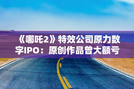 《哪吒2》特效公司原力数字IPO：原创作品曾大额亏损，业绩稳定性存疑