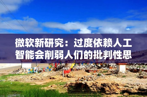 微软新研究：过度依赖人工智能会削弱人们的批判性思维